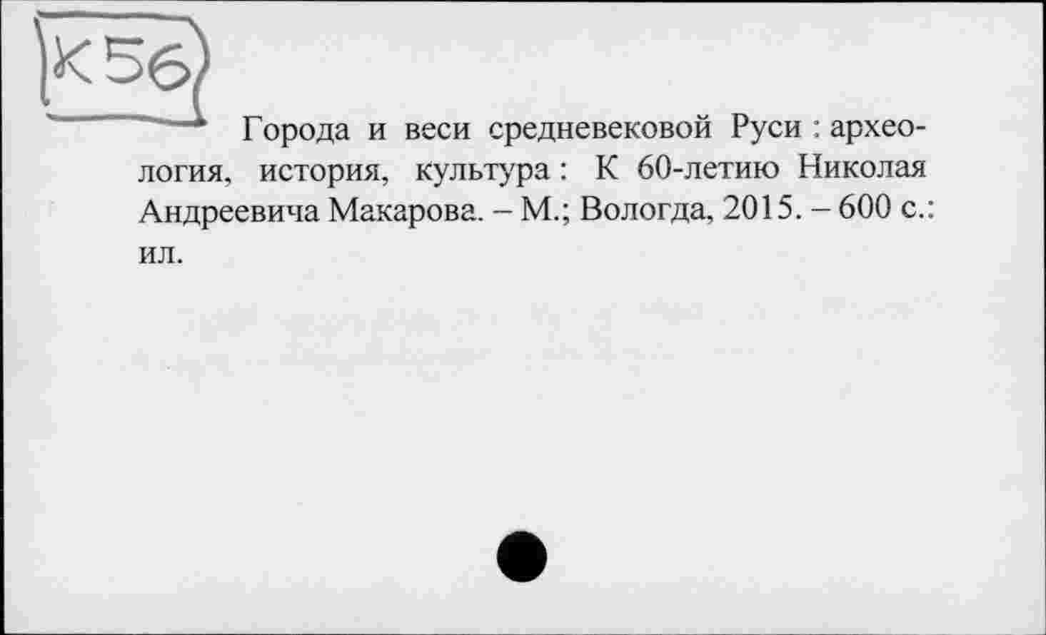 ﻿
Города и веси средневековой Руси : архео-
логия, история, культура : К 60-летию Николая Андреевича Макарова. - М.; Вологда, 2015. - 600 с.:
ил.